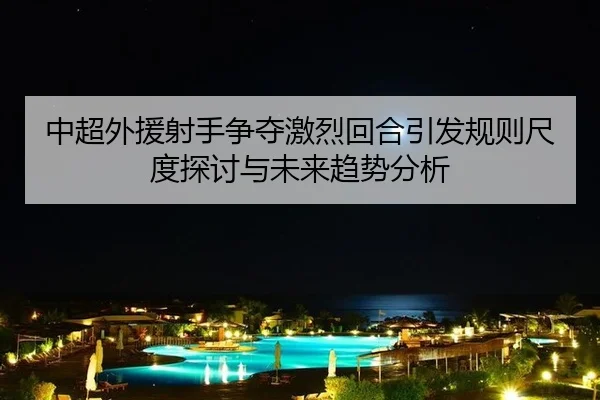 中超外援射手争夺激烈回合引发规则尺度探讨与未来趋势分析